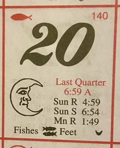 Photo by Stave Roark These old style calendars are packed with information. This one for May 20 indicates that the signs are in the fishes (Pisces) and feet, which means it is a good time to plant above ground plants. The last quarter indicates the moon is waning (getting smaller) and a good time to plant below ground crops like potatoes